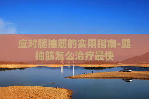 应对腿抽筋的实用指南-腿抽筋怎么治疗最快