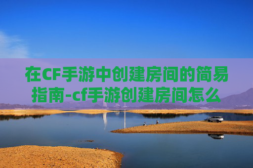 在CF手游中创建房间的简易指南-cf手游创建房间怎么创建 在CF手游中创建房间的简易指南-cf手游创建房间怎么创建