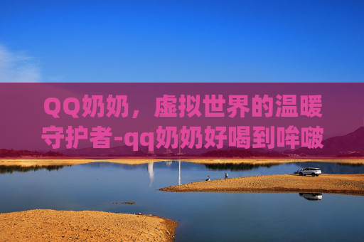 QQ奶奶，虚拟世界的温暖守护者-qq奶奶好喝到哞啵茶