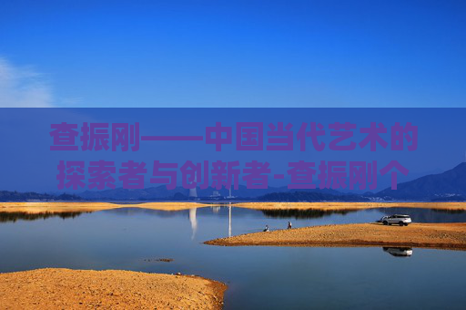 查振刚——中国当代艺术的探索者与创新者-查振刚个人简历