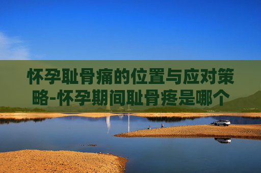 怀孕耻骨痛的位置与应对策略-怀孕期间耻骨疼是哪个部位