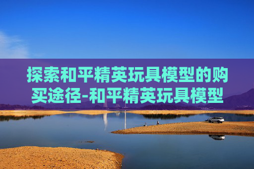 探索和平精英玩具模型的购买途径-和平精英玩具模型介绍