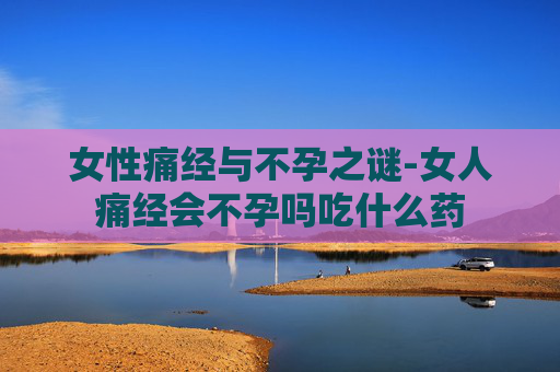 女性痛经与不孕之谜-女人痛经会不孕吗吃什么药