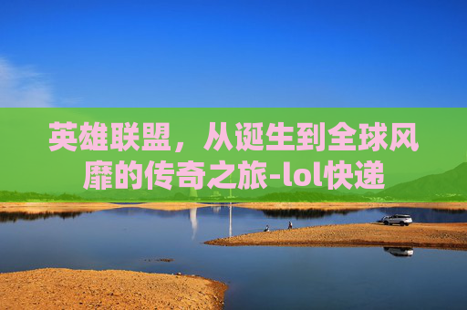 英雄联盟，从诞生到全球风靡的传奇之旅-lol快递