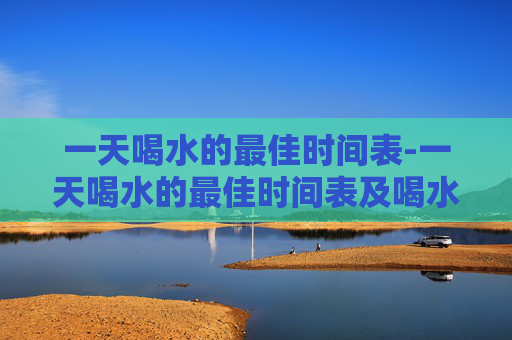一天喝水的最佳时间表-一天喝水的最佳时间表及喝水量