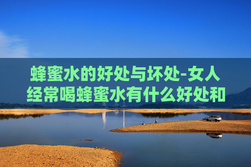 蜂蜜水的好处与坏处-女人经常喝蜂蜜水有什么好处和坏处