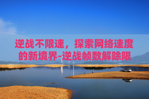 逆战不限速，探索网络速度的新境界-逆战帧数解除限制