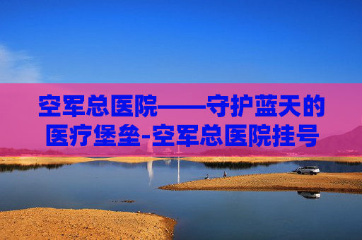 空军总医院——守护蓝天的医疗堡垒-空军总医院挂号预约