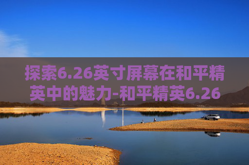 探索6.26英寸屏幕在和平精英中的魅力-和平精英6.26英寸屏幕多大