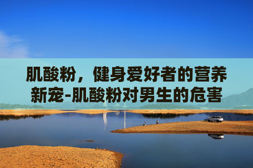肌酸粉，健身爱好者的营养新宠-肌酸粉对男生的危害