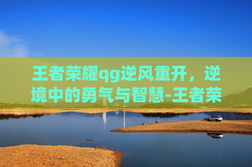 王者荣耀qg逆风重开，逆境中的勇气与智慧-王者荣耀qg逆风重开