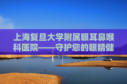 上海复旦大学附属眼耳鼻喉科医院——守护您的眼睛健康-上海复旦大学附属眼耳鼻喉科医院挂号