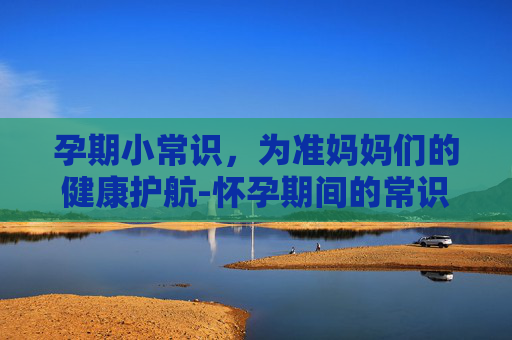 孕期小常识，为准妈妈们的健康护航-怀孕期间的常识
