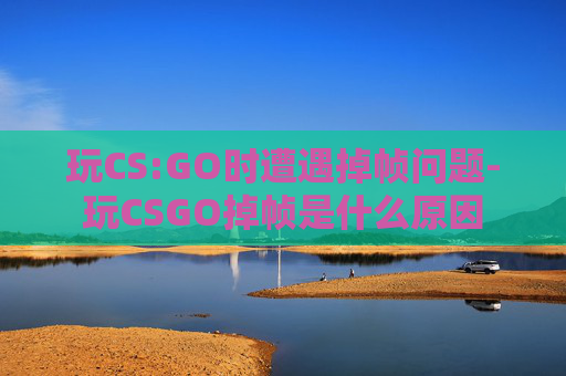 玩CS:GO时遭遇掉帧问题-玩CSGO掉帧是什么原因