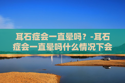 耳石症会一直晕吗？-耳石症会一直晕吗什么情况下会晕