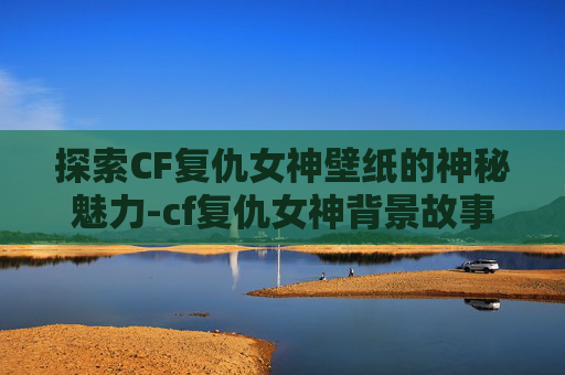 探索CF复仇女神壁纸的神秘魅力-cf复仇女神背景故事