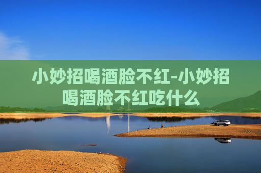 小妙招喝酒脸不红-小妙招喝酒脸不红吃什么