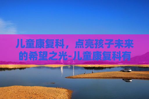 儿童康复科，点亮孩子未来的希望之光-儿童康复科有哪些项目
