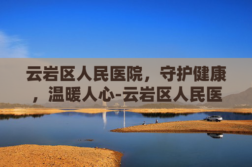 云岩区人民医院，守护健康，温暖人心-云岩区人民医院官网