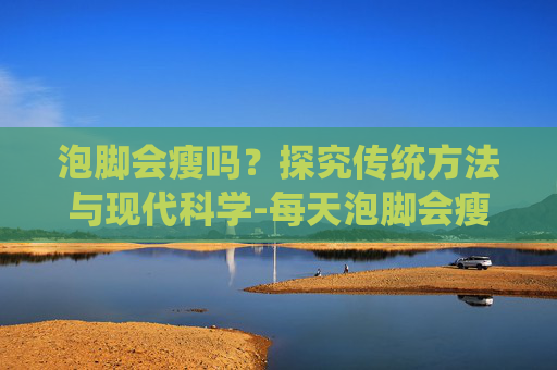 泡脚会瘦吗？探究传统方法与现代科学-每天泡脚会瘦吗