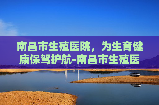 南昌市生殖医院，为生育健康保驾护航-南昌市生殖医院湾里院区