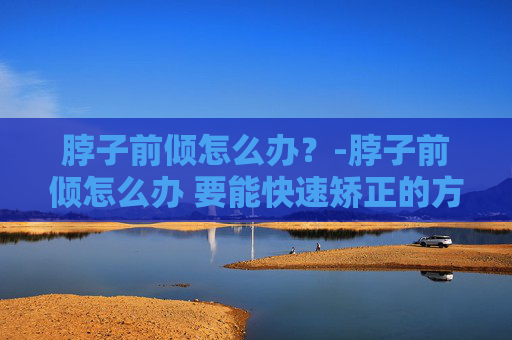 脖子前倾怎么办？-脖子前倾怎么办 要能快速矫正的方法