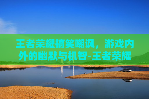 王者荣耀搞笑嘲讽，游戏内外的幽默与机智-王者荣耀搞笑嘲讽图片