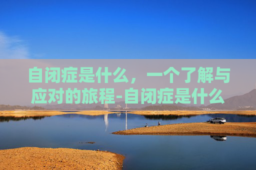 自闭症是什么，一个了解与应对的旅程-自闭症是什么症状表现