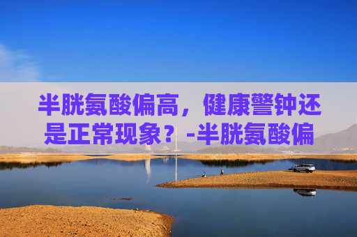 半胱氨酸偏高，健康警钟还是正常现象？-半胱氨酸偏高是怎么回事