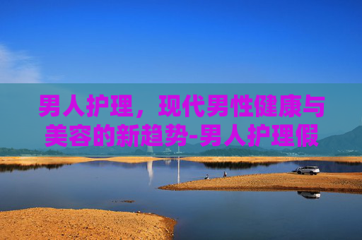 男人护理，现代男性健康与美容的新趋势-男人护理假