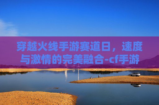 穿越火线手游赛道日，速度与激情的完美融合-cf手游赛事