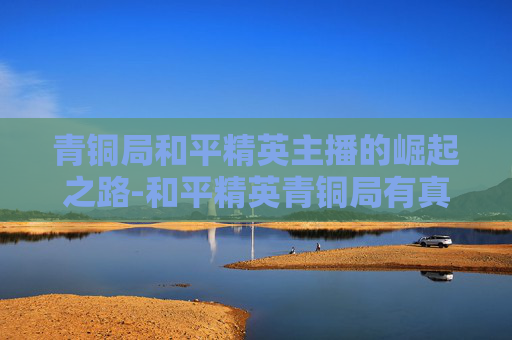 青铜局和平精英主播的崛起之路-和平精英青铜局有真人吗