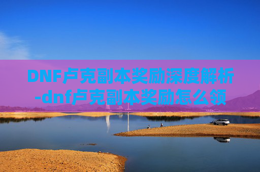 DNF卢克副本奖励深度解析-dnf卢克副本奖励怎么领