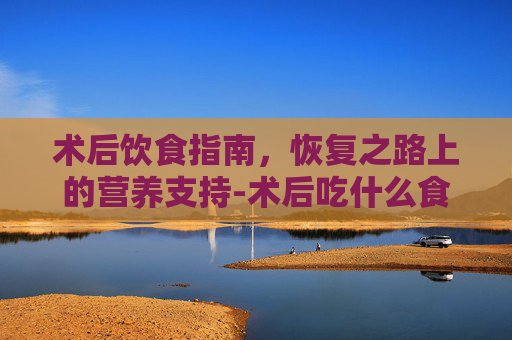 术后饮食指南，恢复之路上的营养支持-术后吃什么食物有助于恢复