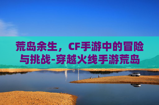 荒岛余生，CF手游中的冒险与挑战-穿越火线手游荒岛特训在哪