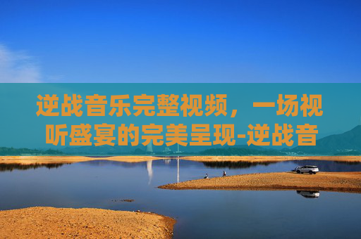逆战音乐完整视频，一场视听盛宴的完美呈现-逆战音乐完整视频播放