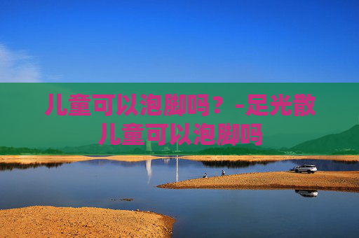 儿童可以泡脚吗？-足光散儿童可以泡脚吗
