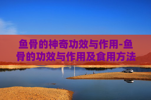 鱼骨的神奇功效与作用-鱼骨的功效与作用及食用方法