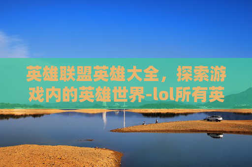 英雄联盟英雄大全，探索游戏内的英雄世界-lol所有英雄多少个