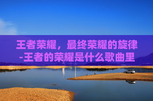 王者荣耀，最终荣耀的旋律-王者的荣耀是什么歌曲里的
