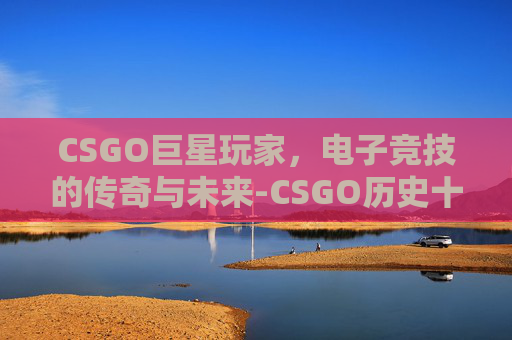 CSGO巨星玩家，电子竞技的传奇与未来-CSGO历史十大巨星