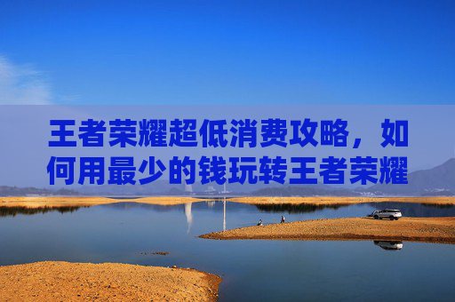 王者荣耀超低消费攻略，如何用最少的钱玩转王者荣耀-王者荣耀超低内存版