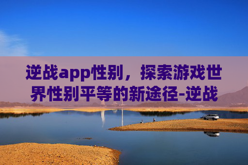 逆战app性别，探索游戏世界性别平等的新途径-逆战按哪个显示人名