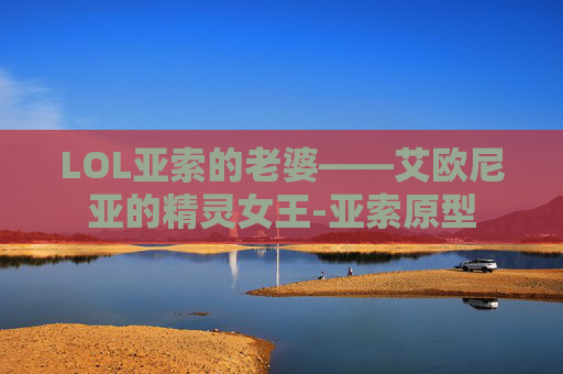 LOL亚索的老婆——艾欧尼亚的精灵女王-亚索原型