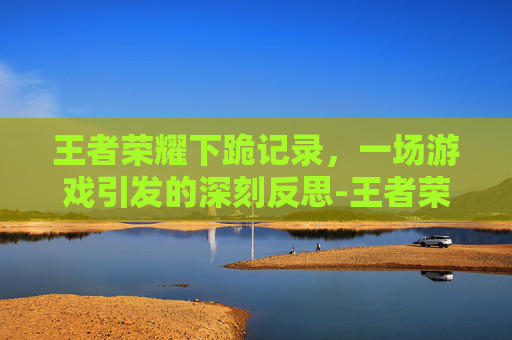 王者荣耀下跪记录，一场游戏引发的深刻反思-王者荣耀下跪记录怎么看