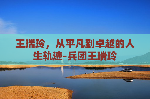 王瑞玲，从平凡到卓越的人生轨迹-兵团王瑞玲