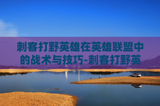 刺客打野英雄在英雄联盟中的战术与技巧-刺客打野英雄联盟