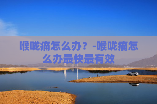 喉咙痛怎么办？-喉咙痛怎么办最快最有效