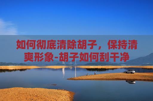 如何彻底清除胡子，保持清爽形象-胡子如何刮干净