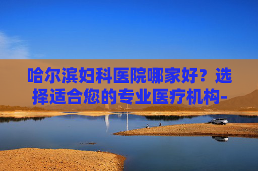哈尔滨妇科医院哪家好？选择适合您的专业医疗机构-哈尔滨最好的妇科医院哪家好